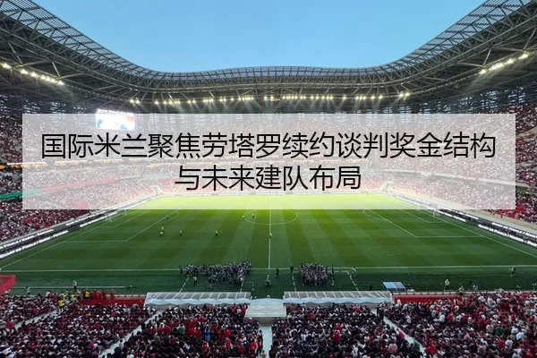 国际米兰聚焦劳塔罗续约谈判奖金结构与未来建队布局
